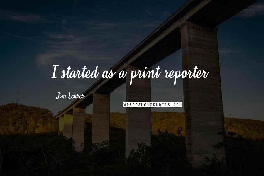 Jim Lehrer quotes: I started as a print reporter.