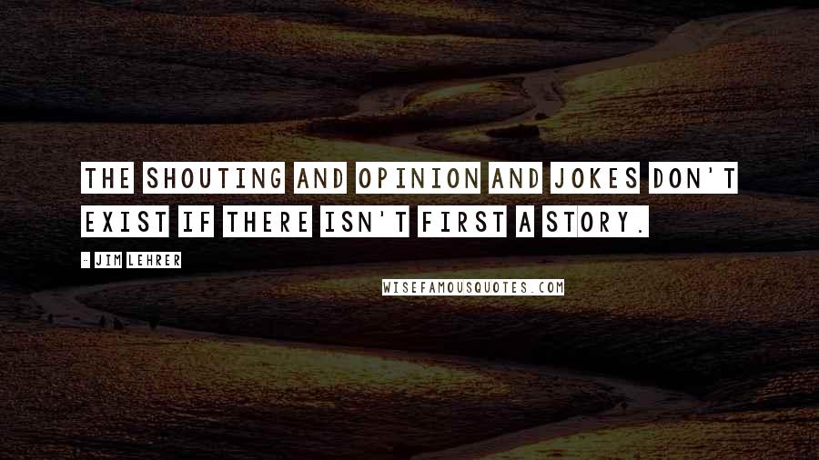 Jim Lehrer quotes: The shouting and opinion and jokes don't exist if there isn't first a story.