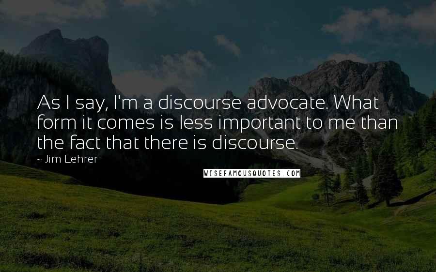 Jim Lehrer quotes: As I say, I'm a discourse advocate. What form it comes is less important to me than the fact that there is discourse.