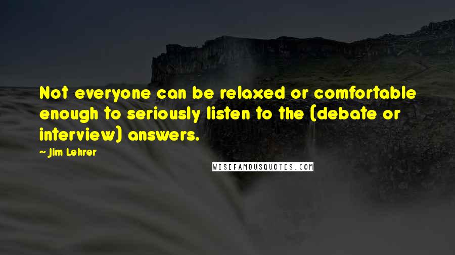 Jim Lehrer quotes: Not everyone can be relaxed or comfortable enough to seriously listen to the (debate or interview) answers.