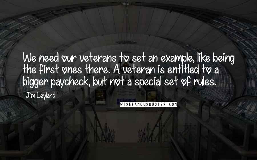 Jim Leyland quotes: We need our veterans to set an example, like being the first ones there. A veteran is entitled to a bigger paycheck, but not a special set of rules.