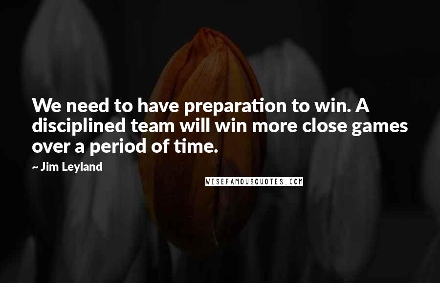 Jim Leyland quotes: We need to have preparation to win. A disciplined team will win more close games over a period of time.