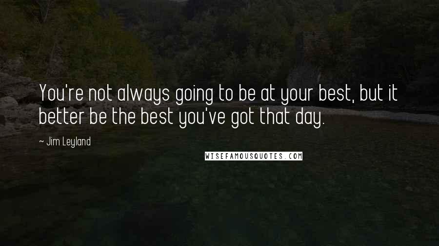 Jim Leyland quotes: You're not always going to be at your best, but it better be the best you've got that day.