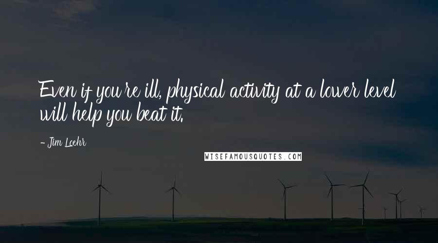 Jim Loehr quotes: Even if you're ill, physical activity at a lower level will help you beat it.