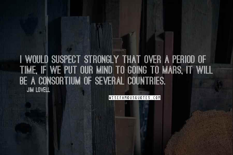 Jim Lovell quotes: I would suspect strongly that over a period of time, if we put our mind to going to Mars, it will be a consortium of several countries.