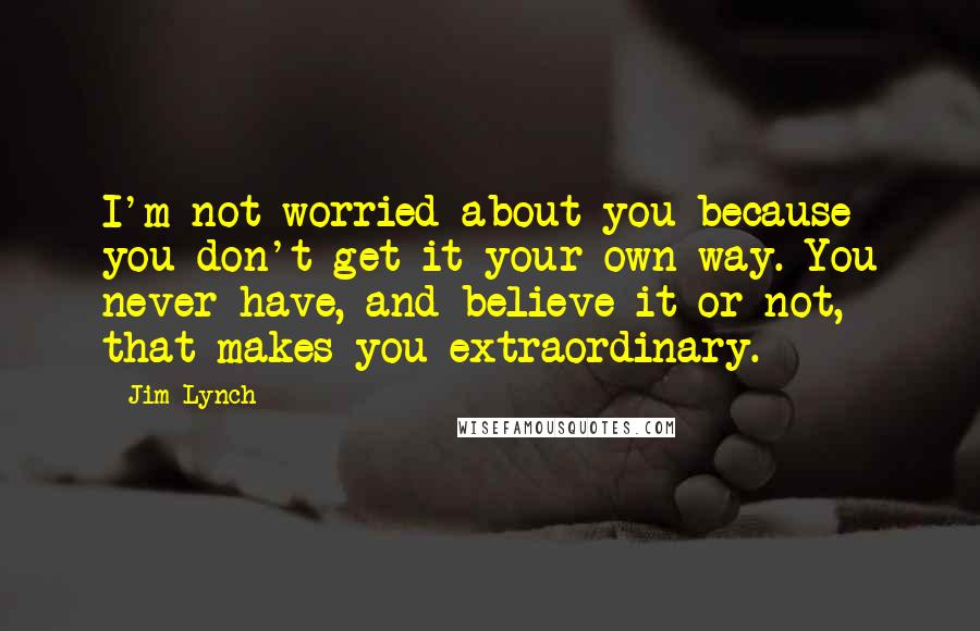 Jim Lynch quotes: I'm not worried about you because you don't get it your own way. You never have, and believe it or not, that makes you extraordinary. Jim Lynch quotes: I'm not worried about you because you don't get it your own way. You never have, and believe it or not, that makes you extraordinary.