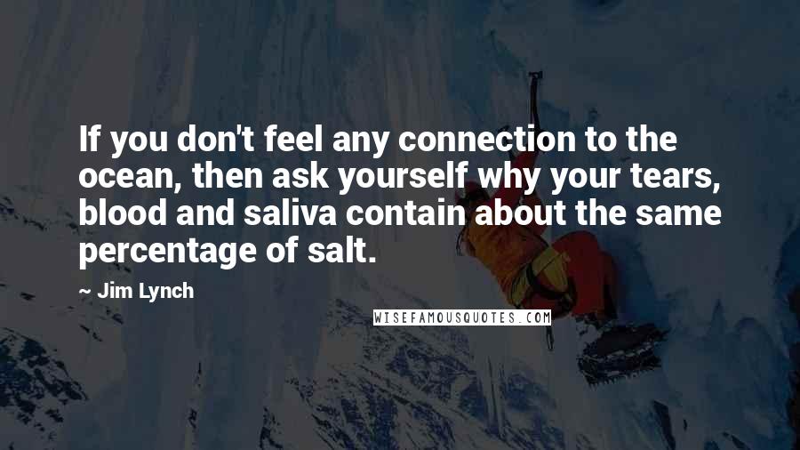 Jim Lynch quotes: If you don't feel any connection to the ocean, then ask yourself why your tears, blood and saliva contain about the same percentage of salt. Jim Lynch quotes: If you don't feel any connection to the ocean, then ask yourself why your tears, blood and saliva contain about the same percentage of salt.