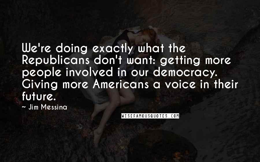 Jim Messina quotes: We're doing exactly what the Republicans don't want: getting more people involved in our democracy. Giving more Americans a voice in their future. Jim Messina quotes: We're doing exactly what the Republicans don't want: getting more people involved in our democracy. Giving more Americans a voice in their future.