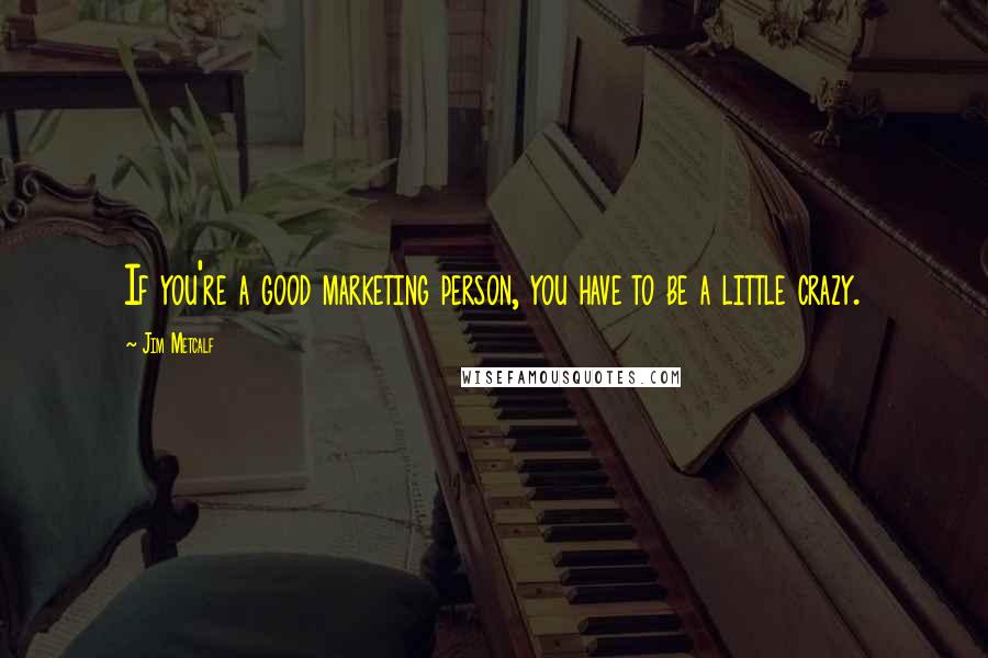 Jim Metcalf quotes: If you're a good marketing person, you have to be a little crazy.