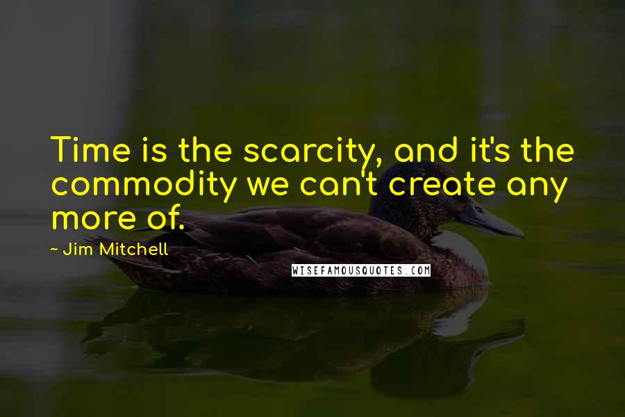 Jim Mitchell quotes: Time is the scarcity, and it's the commodity we can't create any more of.