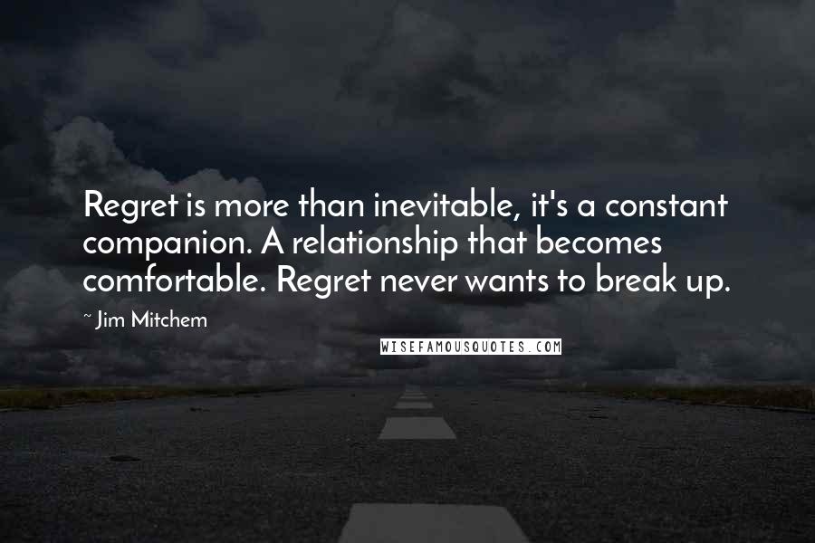 Jim Mitchem quotes: Regret is more than inevitable, it's a constant companion. A relationship that becomes comfortable. Regret never wants to break up. Jim Mitchem quotes: Regret is more than inevitable, it's a constant companion. A relationship that becomes comfortable. Regret never wants to break up.