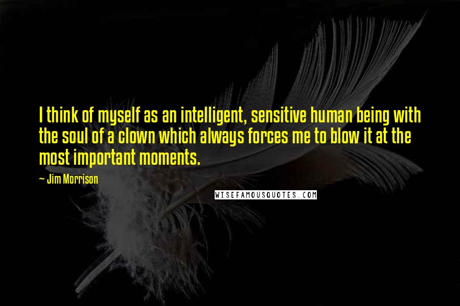 Jim Morrison quotes: I think of myself as an intelligent, sensitive human being with the soul of a clown which always forces me to blow it at the most important moments.