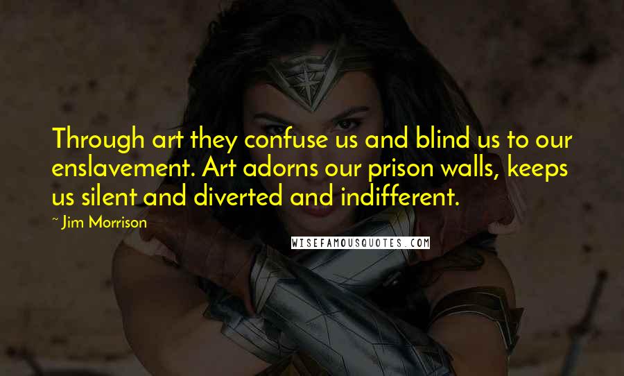 Jim Morrison quotes: Through art they confuse us and blind us to our enslavement. Art adorns our prison walls, keeps us silent and diverted and indifferent.