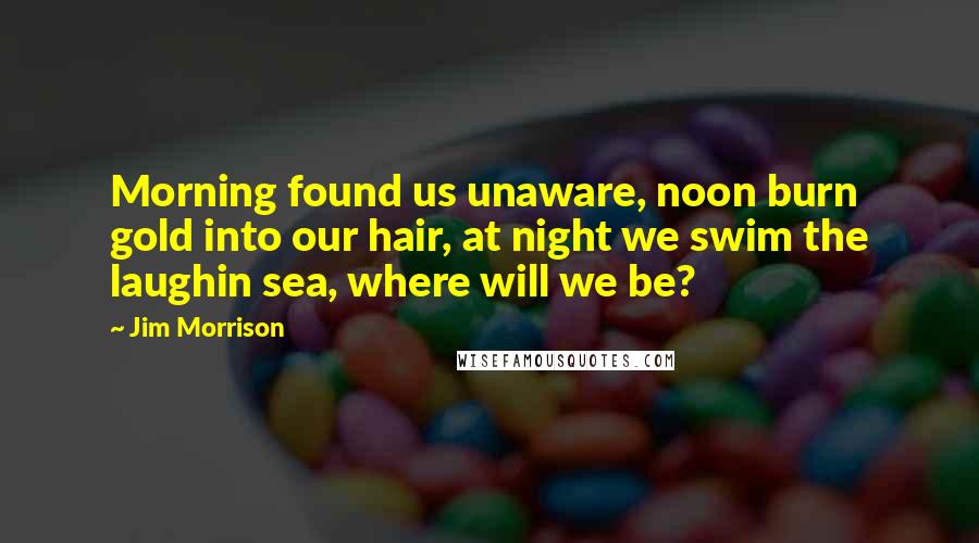 Jim Morrison quotes: Morning found us unaware, noon burn gold into our hair, at night we swim the laughin sea, where will we be?