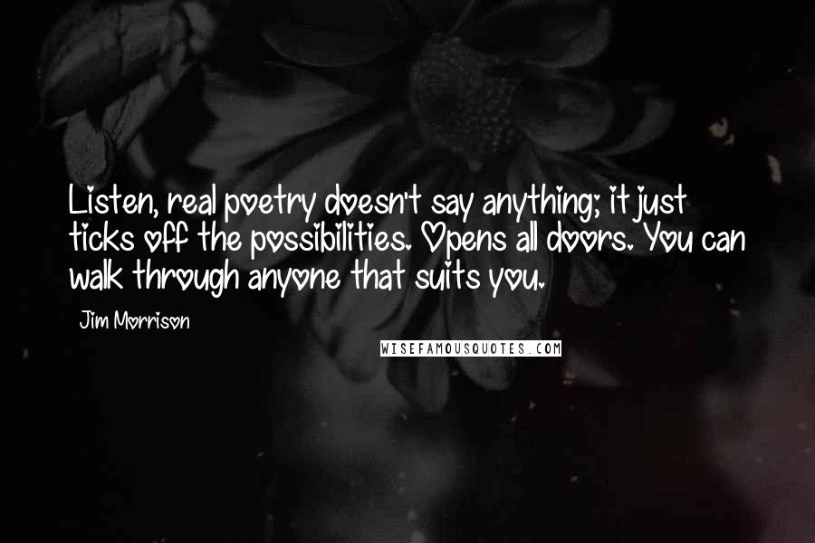 Jim Morrison quotes: Listen, real poetry doesn't say anything; it just ticks off the possibilities. Opens all doors. You can walk through anyone that suits you.