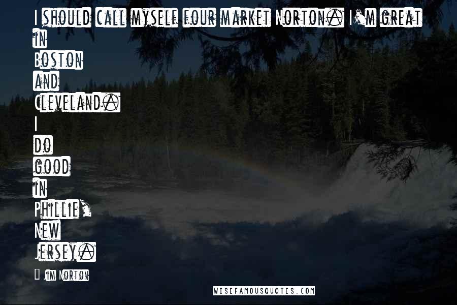 Jim Norton quotes: I should call myself four market Norton. I'm great in Boston and Cleveland. I do good in Phillie, New Jersey.
