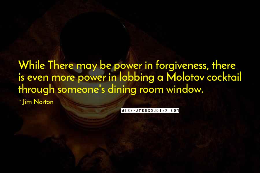 Jim Norton quotes: While There may be power in forgiveness, there is even more power in lobbing a Molotov cocktail through someone's dining room window.