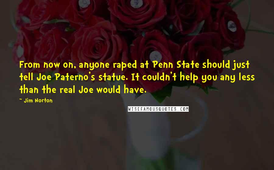 Jim Norton quotes: From now on, anyone raped at Penn State should just tell Joe Paterno's statue. It couldn't help you any less than the real Joe would have.