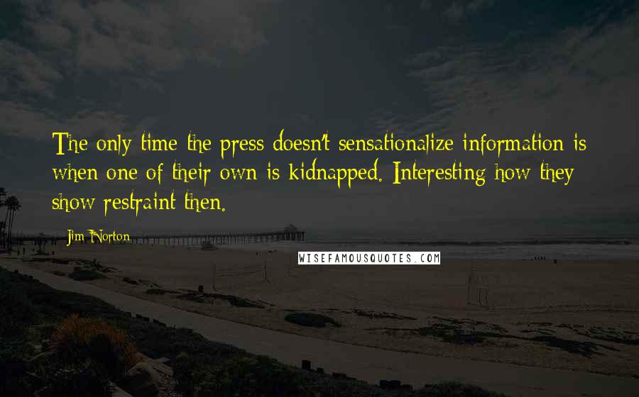 Jim Norton quotes: The only time the press doesn't sensationalize information is when one of their own is kidnapped. Interesting how they show restraint then.