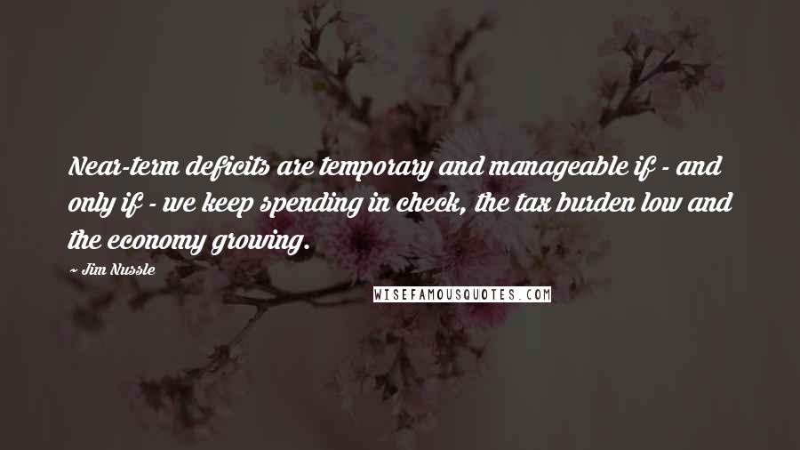 Jim Nussle quotes: Near-term deficits are temporary and manageable if - and only if - we keep spending in check, the tax burden low and the economy growing.