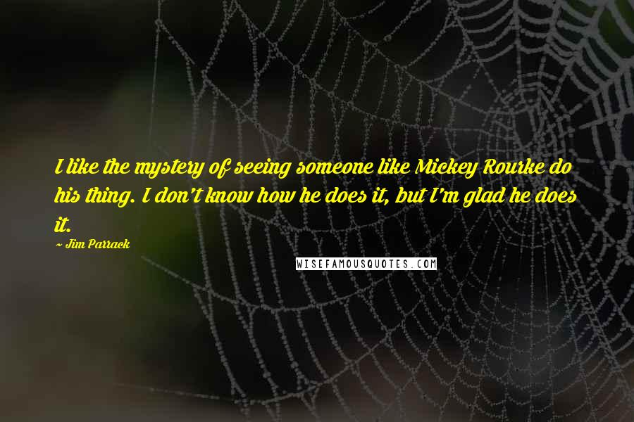 Jim Parrack quotes: I like the mystery of seeing someone like Mickey Rourke do his thing. I don't know how he does it, but I'm glad he does it. Jim Parrack quotes: I like the mystery of seeing someone like Mickey Rourke do his thing. I don't know how he does it, but I'm glad he does it.