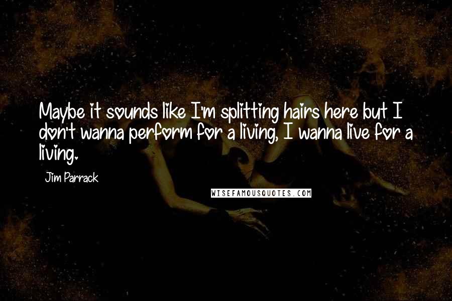 Jim Parrack quotes: Maybe it sounds like I'm splitting hairs here but I don't wanna perform for a living, I wanna live for a living. Jim Parrack quotes: Maybe it sounds like I'm splitting hairs here but I don't wanna perform for a living, I wanna live for a living.