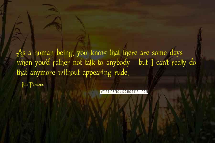 Jim Parsons quotes: As a human being, you know that there are some days when you'd rather not talk to anybody - but I can't really do that anymore without appearing rude.