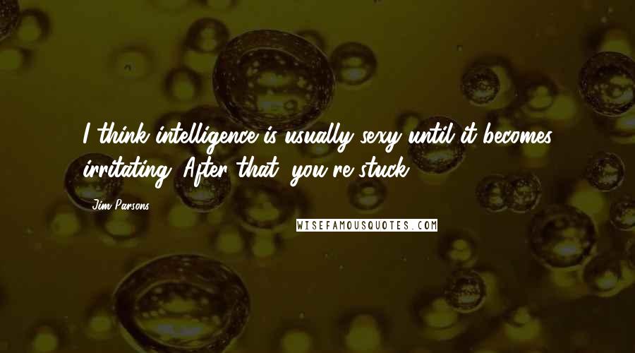 Jim Parsons quotes: I think intelligence is usually sexy until it becomes irritating. After that, you're stuck.