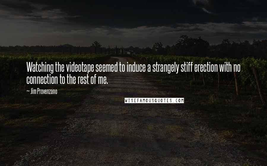 Jim Provenzano quotes: Watching the videotape seemed to induce a strangely stiff erection with no connection to the rest of me. Jim Provenzano quotes: Watching the videotape seemed to induce a strangely stiff erection with no connection to the rest of me.
