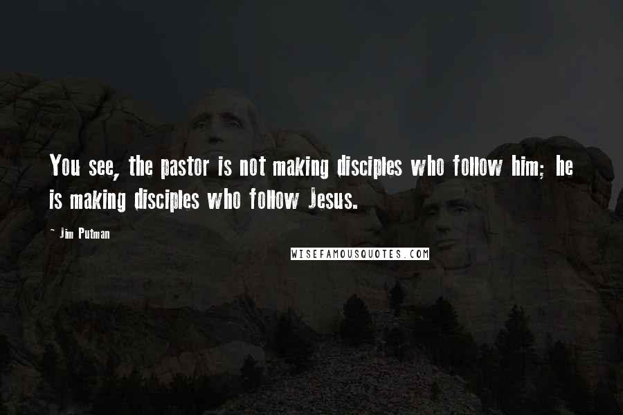 Jim Putman quotes: You see, the pastor is not making disciples who follow him; he is making disciples who follow Jesus.