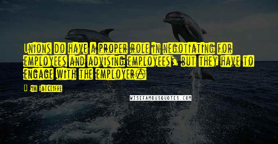 Jim Ratcliffe quotes: Unions do have a proper role in negotiating for employees and advising employees, but they have to engage with the employer.