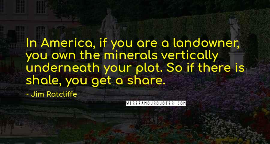 Jim Ratcliffe quotes: In America, if you are a landowner, you own the minerals vertically underneath your plot. So if there is shale, you get a share.