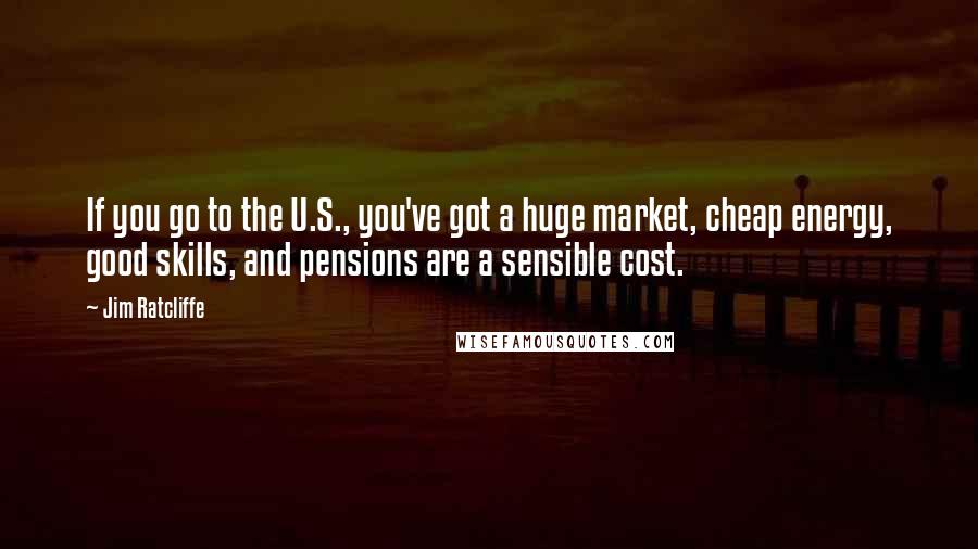 Jim Ratcliffe quotes: If you go to the U.S., you've got a huge market, cheap energy, good skills, and pensions are a sensible cost.