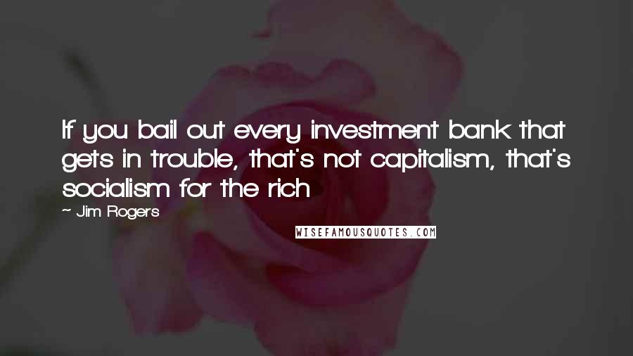 Jim Rogers quotes: If you bail out every investment bank that gets in trouble, that's not capitalism, that's socialism for the rich