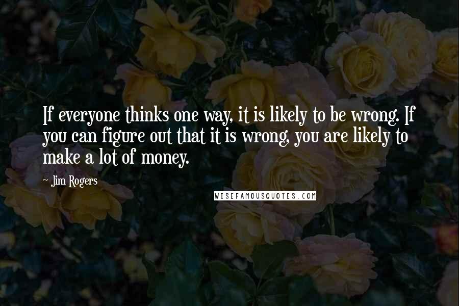 Jim Rogers quotes: If everyone thinks one way, it is likely to be wrong. If you can figure out that it is wrong, you are likely to make a lot of money.