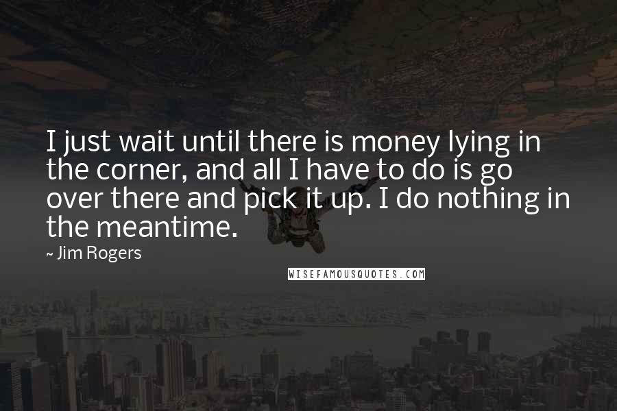 Jim Rogers quotes: I just wait until there is money lying in the corner, and all I have to do is go over there and pick it up. I do nothing in the