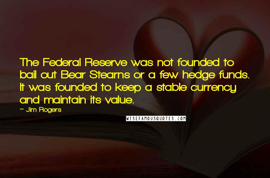 Jim Rogers quotes: The Federal Reserve was not founded to bail out Bear Stearns or a few hedge funds. It was founded to keep a stable currency and maintain its value.