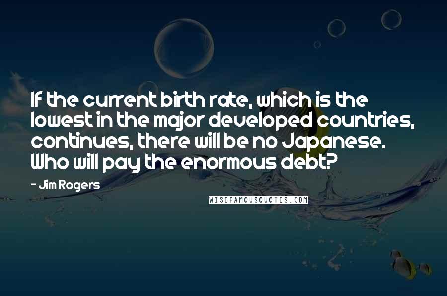 Jim Rogers quotes: If the current birth rate, which is the lowest in the major developed countries, continues, there will be no Japanese. Who will pay the enormous debt?