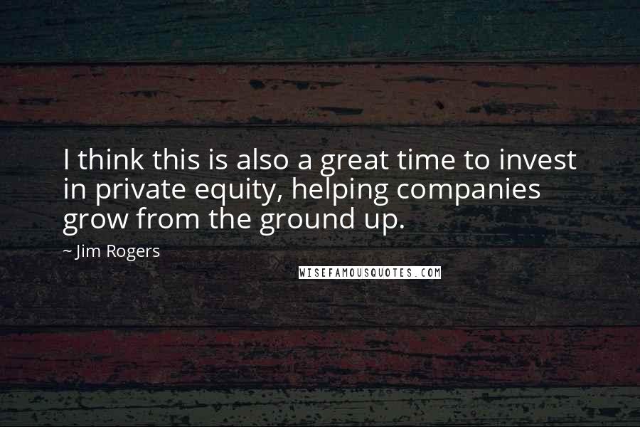 Jim Rogers quotes: I think this is also a great time to invest in private equity, helping companies grow from the ground up.