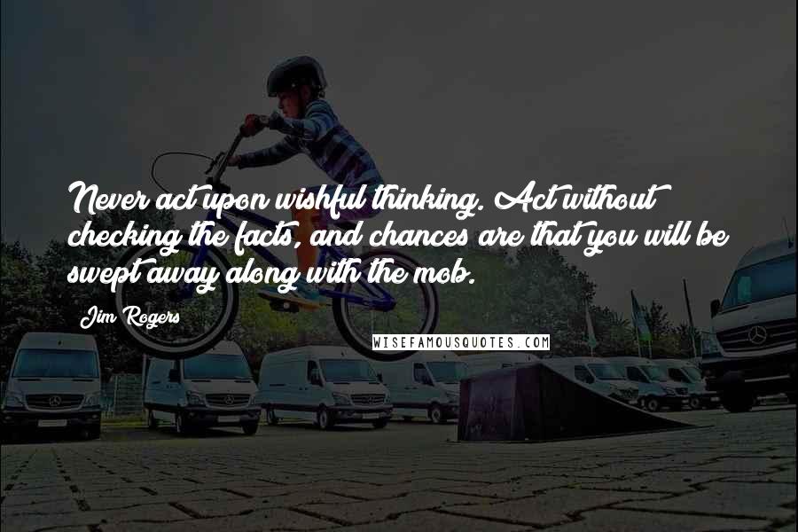 Jim Rogers quotes: Never act upon wishful thinking. Act without checking the facts, and chances are that you will be swept away along with the mob.