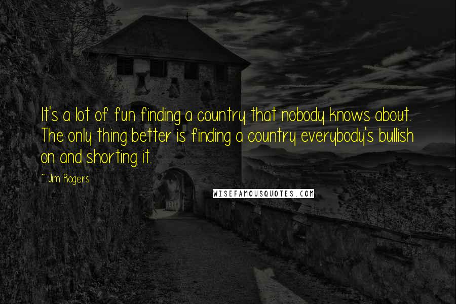 Jim Rogers quotes: It's a lot of fun finding a country that nobody knows about. The only thing better is finding a country everybody's bullish on and shorting it.