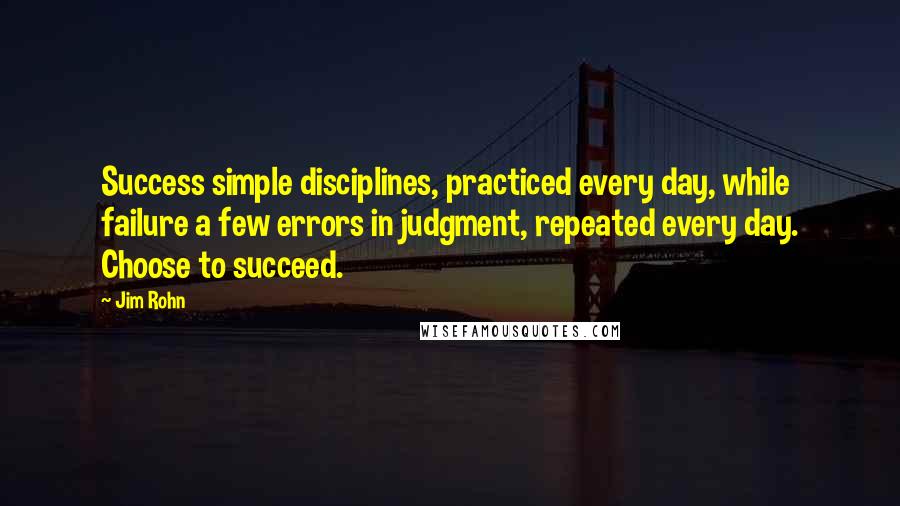 Jim Rohn quotes: Success simple disciplines, practiced every day, while failure a few errors in judgment, repeated every day. Choose to succeed.