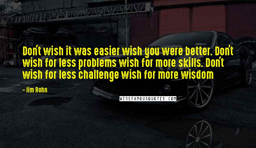 Jim Rohn quotes: Don't wish it was easier wish you were better. Don't wish for less problems wish for more skills. Don't wish for less challenge wish for more wisdom