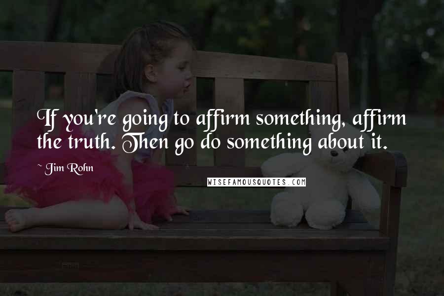 Jim Rohn quotes: If you're going to affirm something, affirm the truth. Then go do something about it.