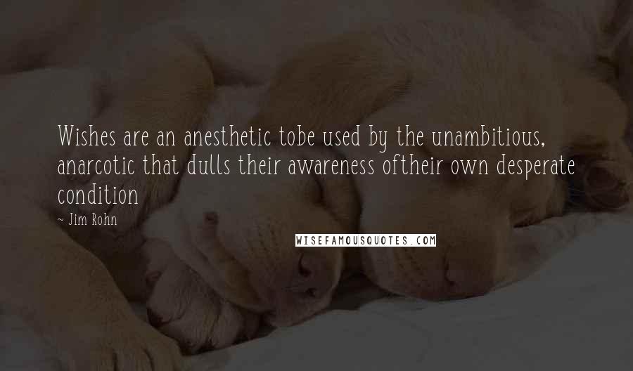Jim Rohn quotes: Wishes are an anesthetic tobe used by the unambitious, anarcotic that dulls their awareness oftheir own desperate condition