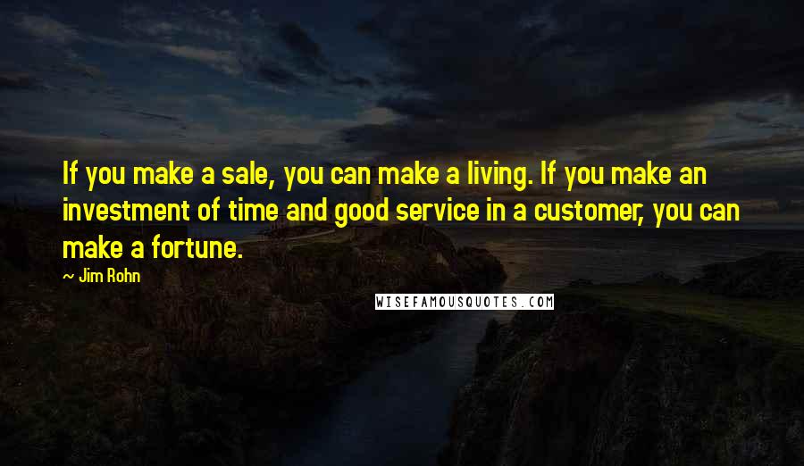 Jim Rohn quotes: If you make a sale, you can make a living. If you make an investment of time and good service in a customer, you can make a fortune.