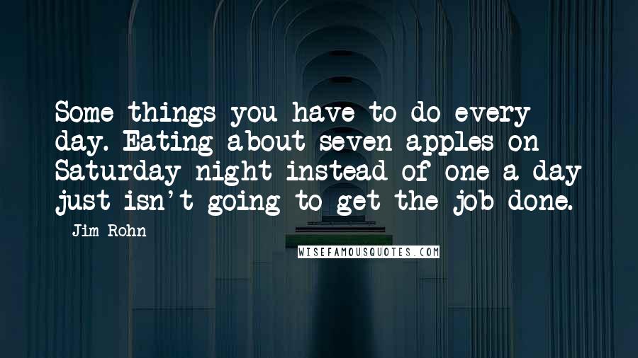 Jim Rohn quotes: Some things you have to do every day. Eating about seven apples on Saturday night instead of one a day just isn't going to get the job done.