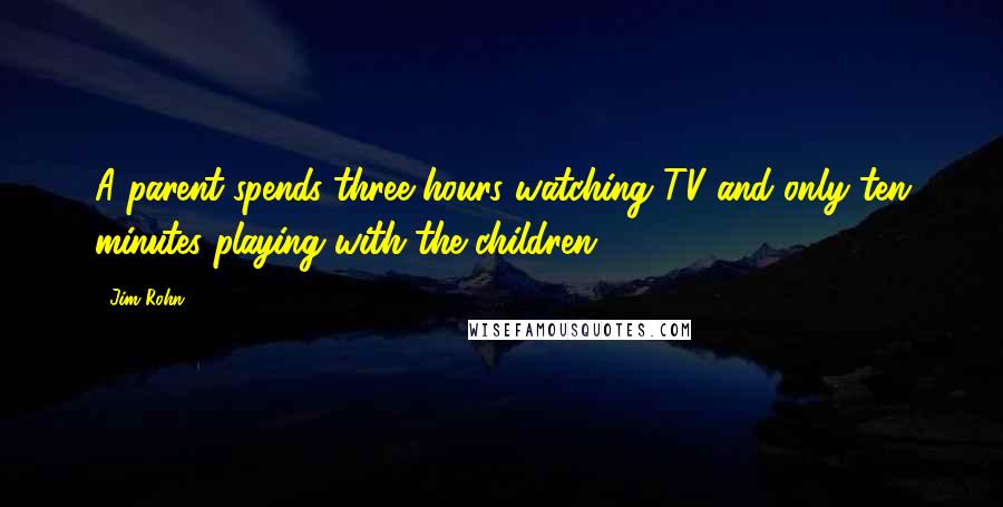 Jim Rohn quotes: A parent spends three hours watching TV and only ten minutes playing with the children.