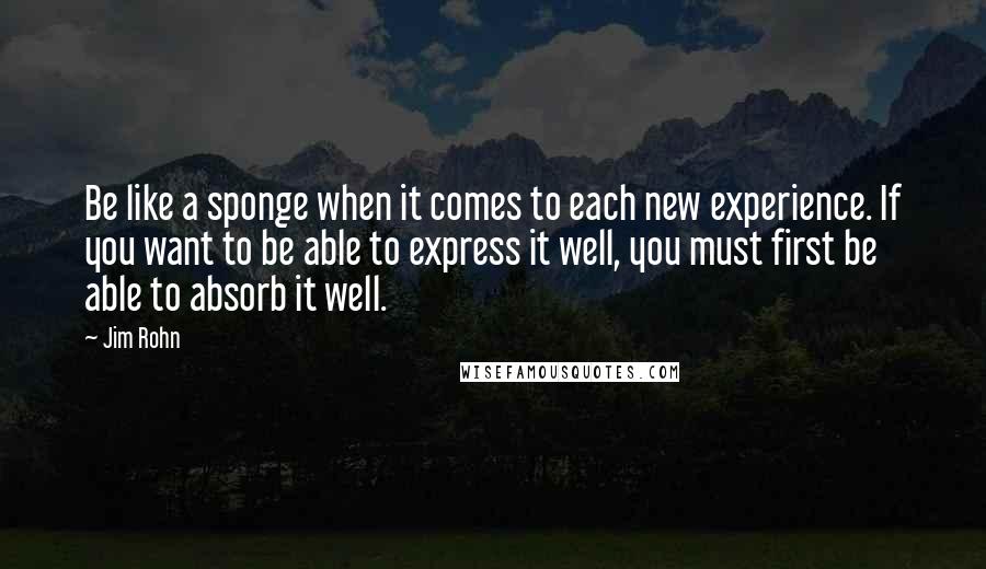 Jim Rohn quotes: Be like a sponge when it comes to each new experience. If you want to be able to express it well, you must first be able to absorb it well.