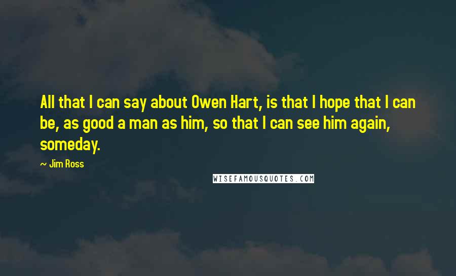 Jim Ross quotes: All that I can say about Owen Hart, is that I hope that I can be, as good a man as him, so that I can see him again, someday.